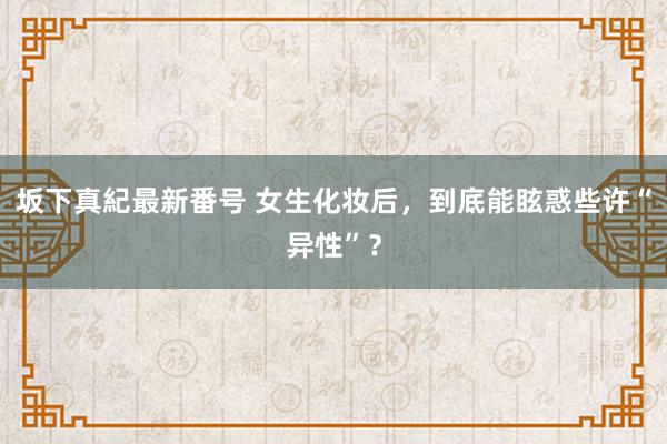 坂下真紀最新番号 女生化妆后，到底能眩惑些许“异性”？