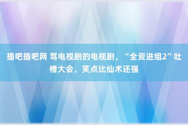 插吧插吧网 骂电视剧的电视剧，“全资进组2”吐槽大会，笑点比仙术还强