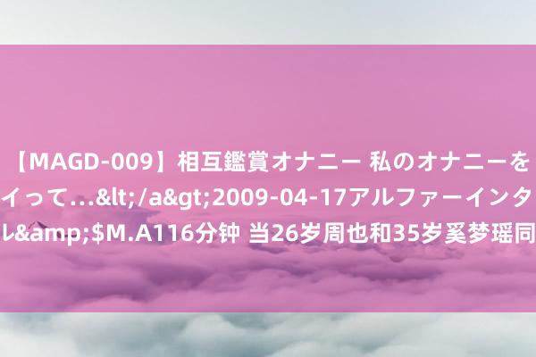 【MAGD-009】相互鑑賞オナニー 私のオナニーを見ながら、あなたもイって…</a>2009-04-17アルファーインターナショナル&$M.A116分钟 当26岁周也和35岁奚梦瑶同框，才绝对阐述什么叫“权门养东谈主”