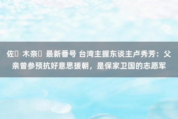 佐々木奈々最新番号 台湾主握东谈主卢秀芳：父亲曾参预抗好意思援朝，<a href=