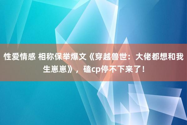 性爱情感 相称保举爆文《穿越兽世：大佬都想和我生崽崽》，磕cp停不下来了！