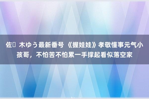 佐々木ゆう最新番号 《握娃娃》孝敬懂事元气小孩哥，不怕苦不怕累一手撑起看似落空家