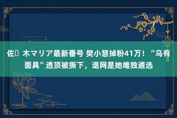 佐々木マリア最新番号 樊小慧掉粉41万！“乌有面具”透顶被撕下，退网是她唯独遴选