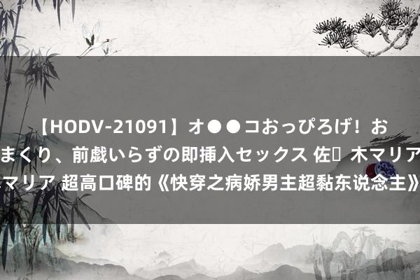 【HODV-21091】オ●●コおっぴろげ！お姉ちゃん 四六時中濡れまくり、前戯いらずの即挿入セックス 佐々木マリア 超高口碑的《快穿之病娇男主超黏东说念主》，彻夜追完才过瘾