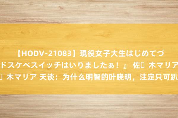 【HODV-21083】現役女子大生はじめてづくしのセックス 『私のドスケベスイッチはいりましたぁ！』 佐々木マリア 天谈：为什么明智的叶晓明，注定只可趴在井沿看一眼？