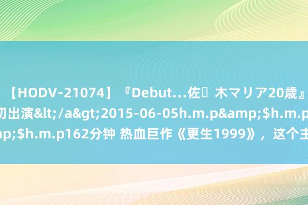 【HODV-21074】『Debut…佐々木マリア20歳』 現役女子大生AV初出演</a>2015-06-05h.m.p&$h.m.p162分钟 热血巨作《更生1999》，这个主角几乎要封神！