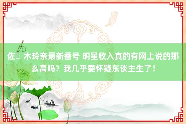 佐々木玲奈最新番号 明星收入真的有网上说的那么高吗？我几乎要怀疑东谈主生了！