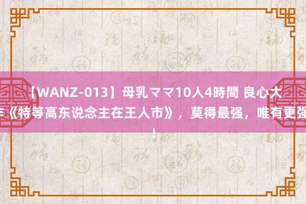 【WANZ-013】母乳ママ10人4時間 良心大作《特等高东说念主在王人市》，莫得最强，唯有更强！