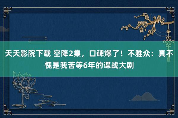 天天影院下载 空降2集，口碑爆了！不雅众：真不愧是我苦等6年的谍战大剧