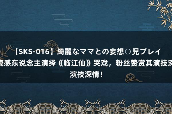 【SKS-016】綺麗なママとの妄想○児プレイ 白鹿感东说念主演绎《临江仙》哭戏，<a href=