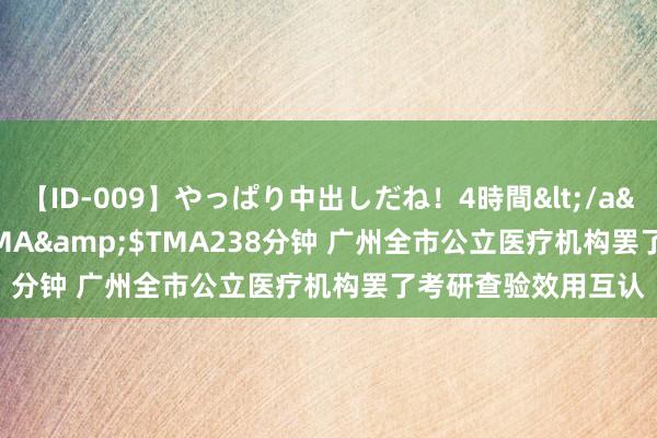 【ID-009】やっぱり中出しだね！4時間</a>2009-05-08TMA&$TMA238分钟 广州全市公立医疗机构罢了考研查验效用互认