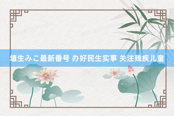 埴生みこ最新番号 办好民生实事 关注残疾儿童