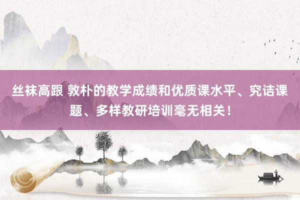 丝袜高跟 敦朴的教学成绩和优质课水平、究诘课题、多样教研培训毫无相关！