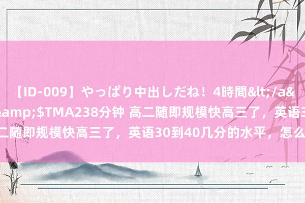 【ID-009】やっぱり中出しだね！4時間</a>2009-05-08TMA&$TMA238分钟 高二随即规模快高三了，英语30到40几分的水平，怎么拿起来？