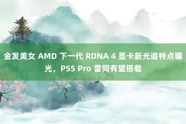 金发美女 AMD 下一代 RDNA 4 显卡新光追特点曝光，PS5 Pro 雷同有望搭载