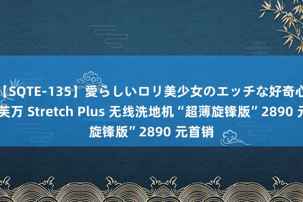 【SQTE-135】愛らしいロリ美少女のエッチな好奇心 添可芙万 Stretch Plus 无线洗地机“超薄旋锋版”2890 元首销