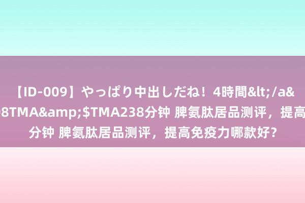 【ID-009】やっぱり中出しだね！4時間</a>2009-05-08TMA&$TMA238分钟 脾氨肽居品测评，提高免疫力哪款好？