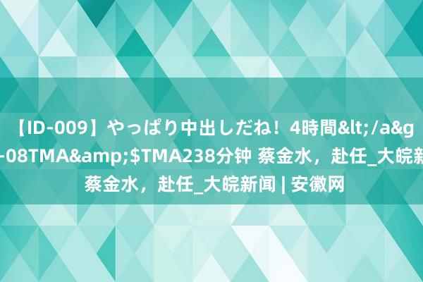 【ID-009】やっぱり中出しだね！4時間</a>2009-05-08TMA&$TMA238分钟 蔡金水，赴任_大皖新闻 | 安徽网