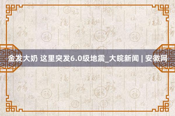 金发大奶 这里突发6.0级地震_大皖新闻 | 安徽网