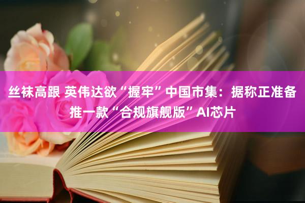 丝袜高跟 英伟达欲“握牢”中国市集：据称正准备推一款“合规旗舰版”AI芯片