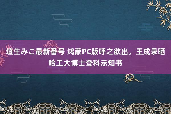 埴生みこ最新番号 鸿蒙PC版呼之欲出，王成录晒哈工大博士登科示知书