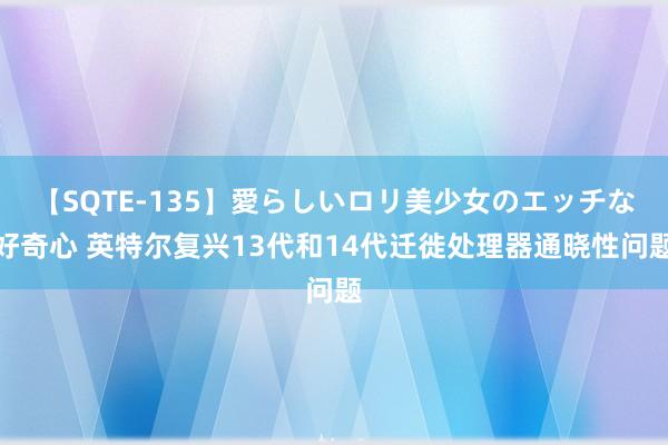 【SQTE-135】愛らしいロリ美少女のエッチな好奇心 英特尔复兴13代和14代迁徙处理器通晓性问题