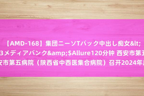 【AMD-168】集団ニーソTバック中出し痴女</a>2007-11-23メディアバンク&$Allure120分钟 西安市第五病院（陕西省中西医集合病院）召开2024年度实习生岗前培训大会