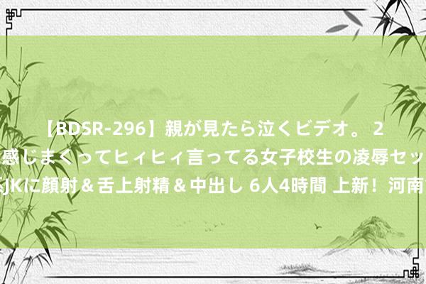 【BDSR-296】親が見たら泣くビデオ。 2 死にたくなるほど辛いのに感じまくってヒィヒィ言ってる女子校生の凌辱セックス。清楚系JKに顔射＆舌上射精＆中出し 6人4時間 上新！河南重生儿出身“一件事” 一键网上通办→