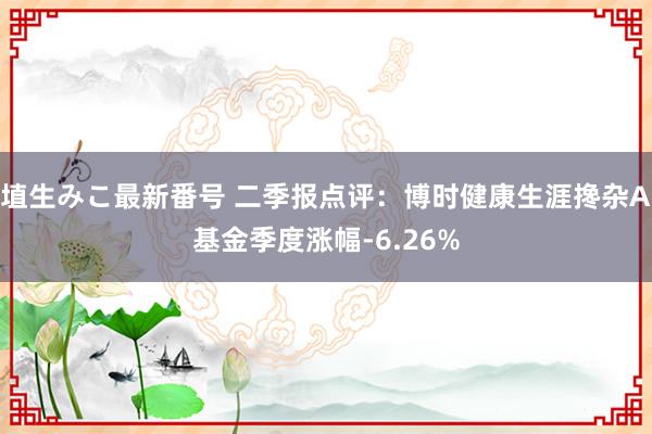 埴生みこ最新番号 二季报点评：博时健康生涯搀杂A基金季度涨幅-6.26%