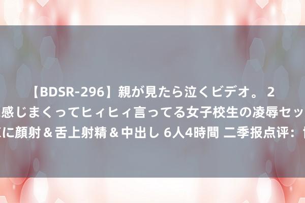 【BDSR-296】親が見たら泣くビデオ。 2 死にたくなるほど辛いのに感じまくってヒィヒィ言ってる女子校生の凌辱セックス。清楚系JKに顔射＆舌上射精＆中出し 6人4時間 二季报点评：博时健康生涯混杂C基金季度涨幅-6.35%