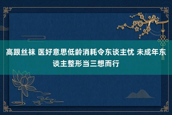 高跟丝袜 医好意思低龄消耗令东谈主忧 未成年东谈主整形当三想而行