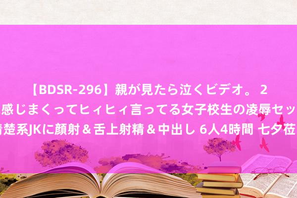 【BDSR-296】親が見たら泣くビデオ。 2 死にたくなるほど辛いのに感じまくってヒィヒィ言ってる女子校生の凌辱セックス。清楚系JKに顔射＆舌上射精＆中出し 6人4時間 七夕莅临 “清闲经济”线上线下火力全开