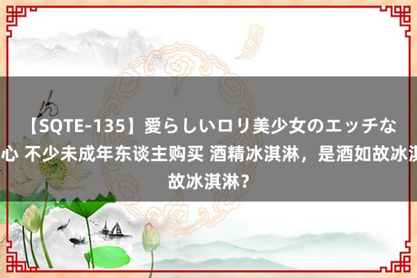 【SQTE-135】愛らしいロリ美少女のエッチな好奇心 不少未成年东谈主购买 酒精冰淇淋，是酒如故冰淇淋？