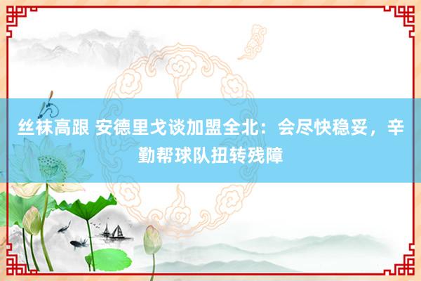 丝袜高跟 安德里戈谈加盟全北：会尽快稳妥，辛勤帮球队扭转残障