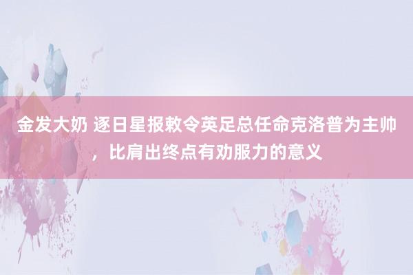 金发大奶 逐日星报敕令英足总任命克洛普为主帅，比肩出终点有劝服力的意义