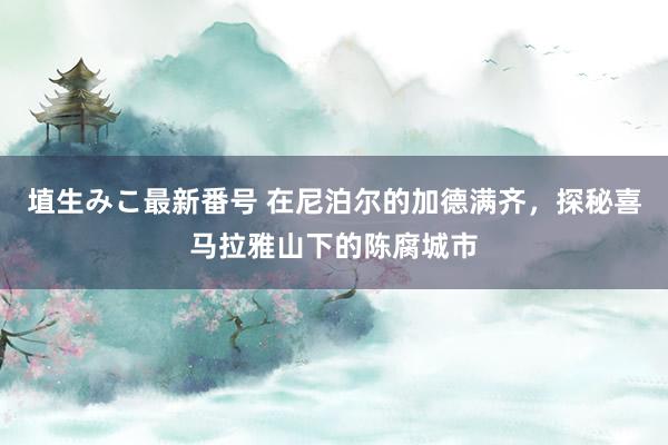 埴生みこ最新番号 在尼泊尔的加德满齐，探秘喜马拉雅山下的陈腐城市