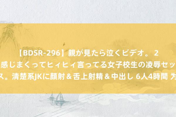 【BDSR-296】親が見たら泣くビデオ。 2 死にたくなるほど辛いのに感じまくってヒィヒィ言ってる女子校生の凌辱セックス。清楚系JKに顔射＆舌上射精＆中出し 6人4時間 为搭客“减负” 给城市“加分”