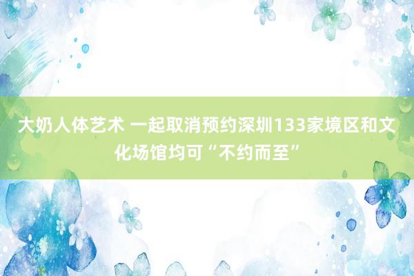 大奶人体艺术 一起取消预约深圳133家境区和文化场馆均可“不约而至”