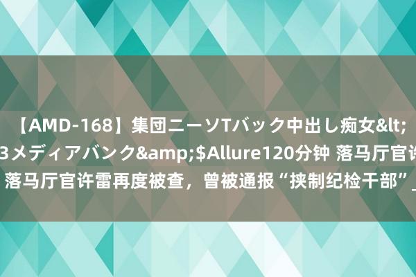 【AMD-168】集団ニーソTバック中出し痴女</a>2007-11-23メディアバンク&$Allure120分钟 落马厅官许雷再度被查，曾被通报“挟制纪检干部”_大皖新闻 | 安徽网