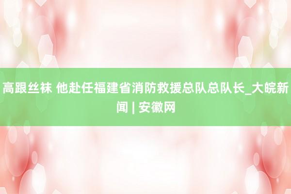 高跟丝袜 他赴任福建省消防救援总队总队长_大皖新闻 | 安徽网