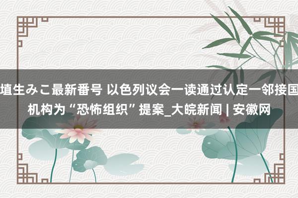 埴生みこ最新番号 以色列议会一读通过认定一邻接国机构为“恐怖组织”提案_大皖新闻 | 安徽网