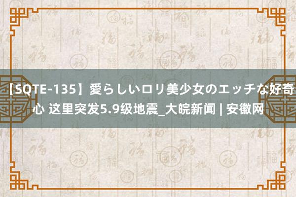 【SQTE-135】愛らしいロリ美少女のエッチな好奇心 这里突发5.9级地震_大皖新闻 | 安徽网