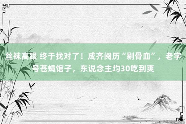 丝袜高跟 终于找对了！成齐阅历“剔骨血”，老字号苍蝇馆子，东说念主均30吃到爽