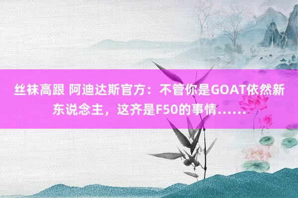 丝袜高跟 阿迪达斯官方：不管你是GOAT依然新东说念主，这齐是F50的事情……