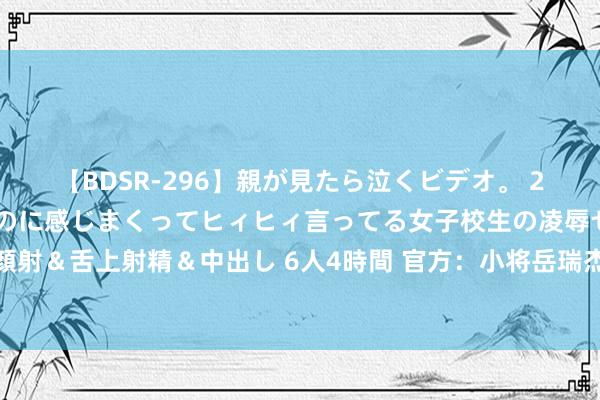 【BDSR-296】親が見たら泣くビデオ。 2 死にたくなるほど辛いのに感じまくってヒィヒィ言ってる女子校生の凌辱セックス。清楚系JKに顔射＆舌上射精＆中出し 6人4時間 官方：小将岳瑞杰、王宇轩、杨杨、郝富博上调至山东泰山一线队