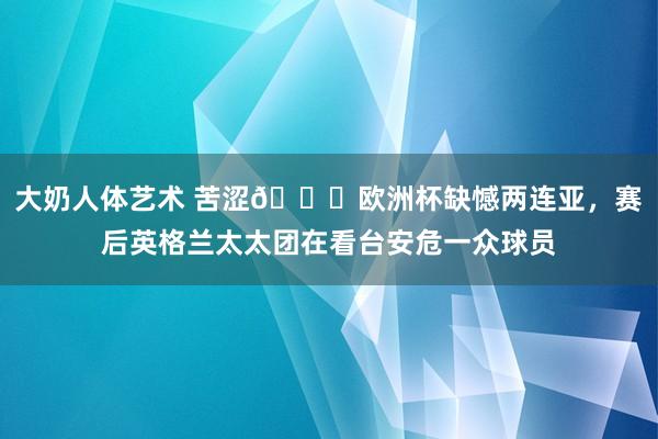 大奶人体艺术 苦涩?欧洲杯缺憾两连亚，赛后英格兰太太团在看台安危一众球员