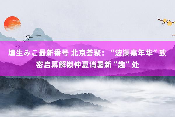 埴生みこ最新番号 北京荟聚：“波澜嘉年华”致密启幕解锁仲夏消暑新“趣”处