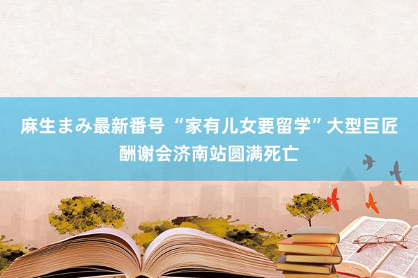 麻生まみ最新番号 “家有儿女要留学”大型巨匠酬谢会济南站圆满死亡