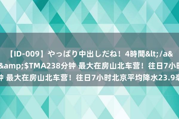 【ID-009】やっぱり中出しだね！4時間</a>2009-05-08TMA&$TMA238分钟 最大在房山北车营！往日7小时北京平均降水23.9毫米