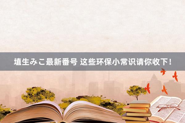 埴生みこ最新番号 这些环保小常识请你收下！